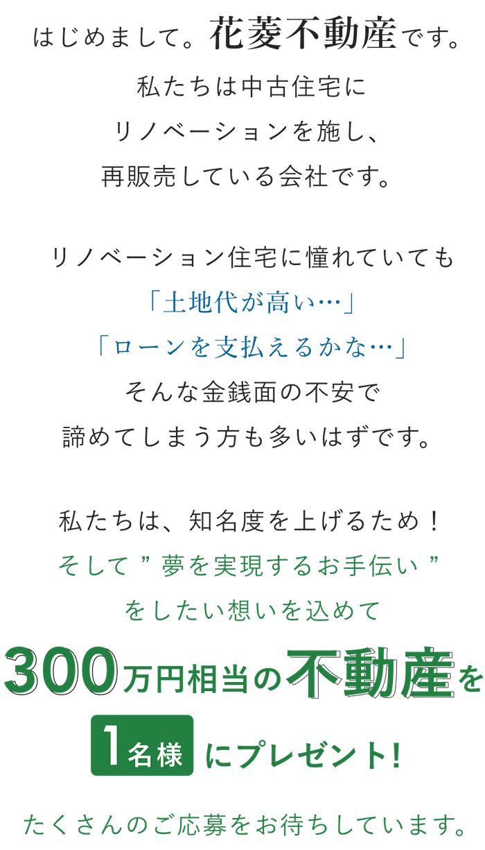 はじめまして。花菱不動産です。私たちの知名度を上げるため！そして、リノベーションに憧れていたあなたの”夢を実現するお手伝いをしたい”想いを込めて、300万円相当の不動産を1名様にプレゼント！